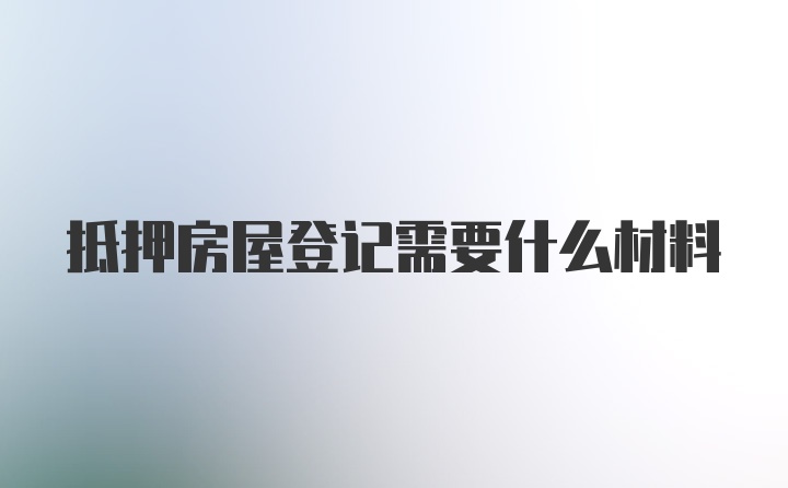 抵押房屋登记需要什么材料