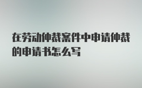 在劳动仲裁案件中申请仲裁的申请书怎么写