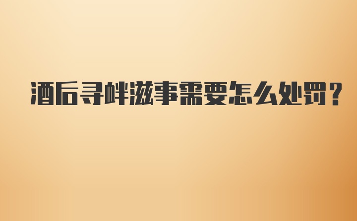 酒后寻衅滋事需要怎么处罚？