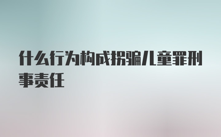 什么行为构成拐骗儿童罪刑事责任