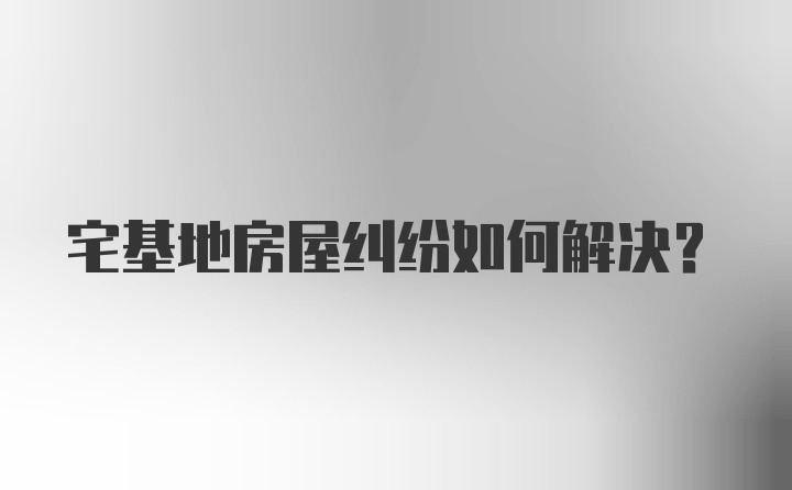 宅基地房屋纠纷如何解决?