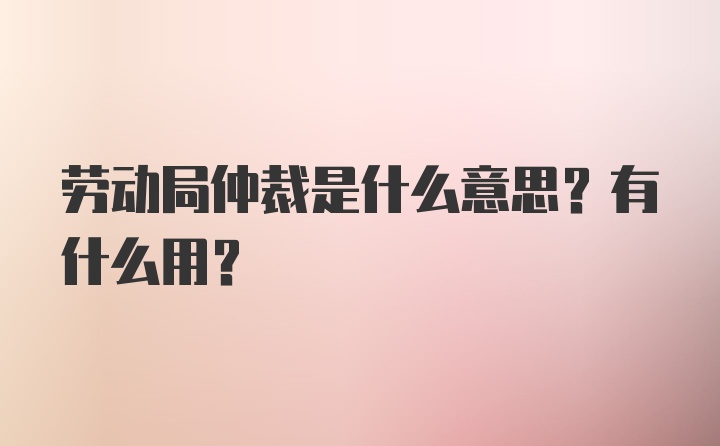 劳动局仲裁是什么意思？有什么用？