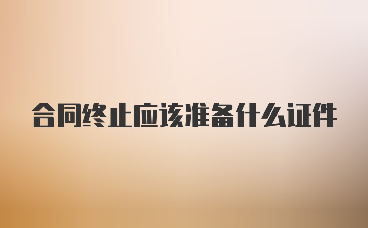 合同终止应该准备什么证件