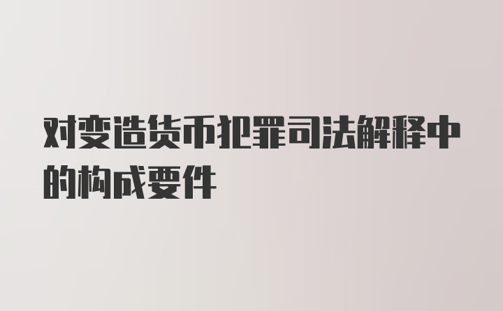 对变造货币犯罪司法解释中的构成要件