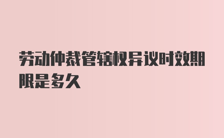 劳动仲裁管辖权异议时效期限是多久