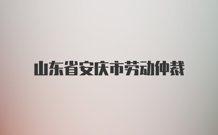 山东省安庆市劳动仲裁