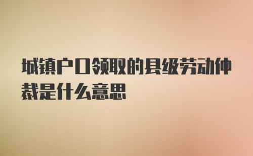 城镇户口领取的县级劳动仲裁是什么意思