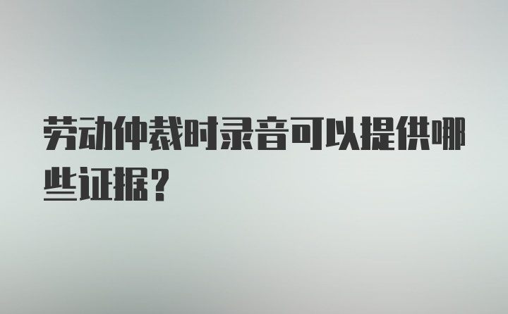 劳动仲裁时录音可以提供哪些证据？