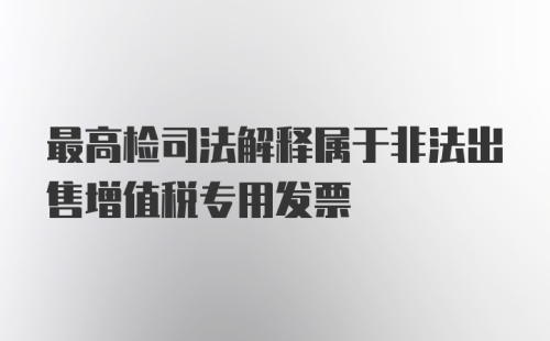 最高检司法解释属于非法出售增值税专用发票