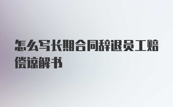 怎么写长期合同辞退员工赔偿谅解书