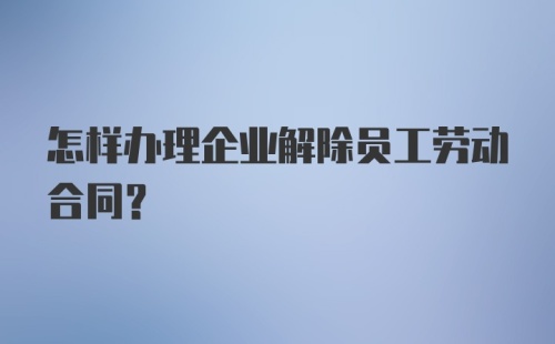 怎样办理企业解除员工劳动合同？