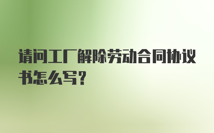 请问工厂解除劳动合同协议书怎么写？