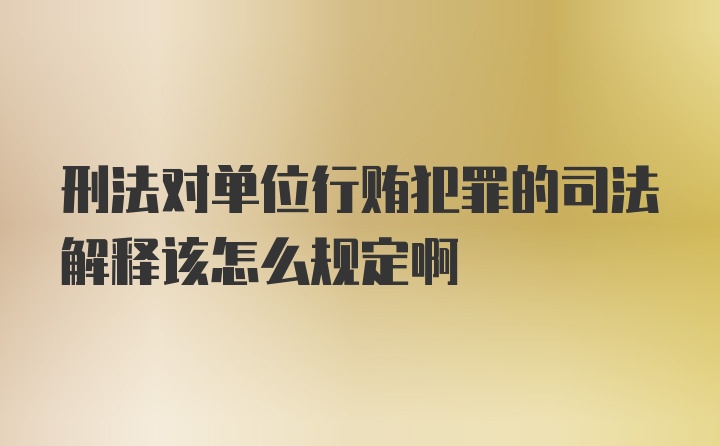 刑法对单位行贿犯罪的司法解释该怎么规定啊