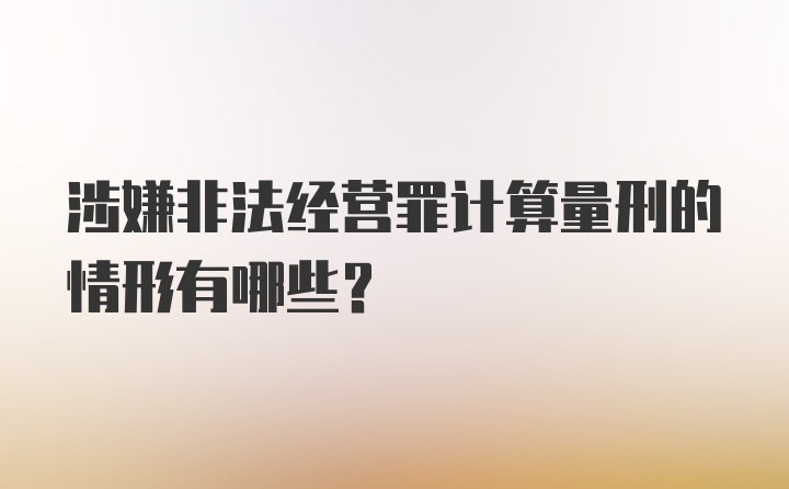 涉嫌非法经营罪计算量刑的情形有哪些？