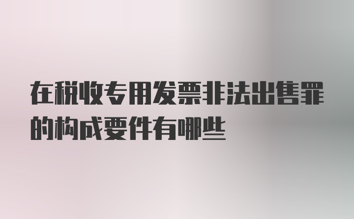 在税收专用发票非法出售罪的构成要件有哪些