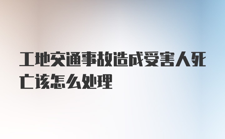 工地交通事故造成受害人死亡该怎么处理