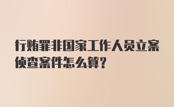 行贿罪非国家工作人员立案侦查案件怎么算?