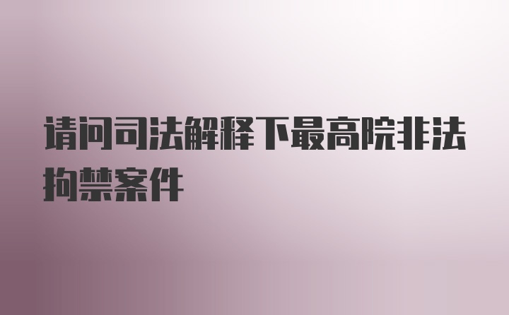 请问司法解释下最高院非法拘禁案件