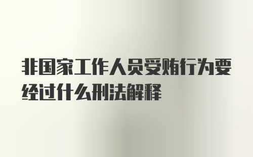 非国家工作人员受贿行为要经过什么刑法解释