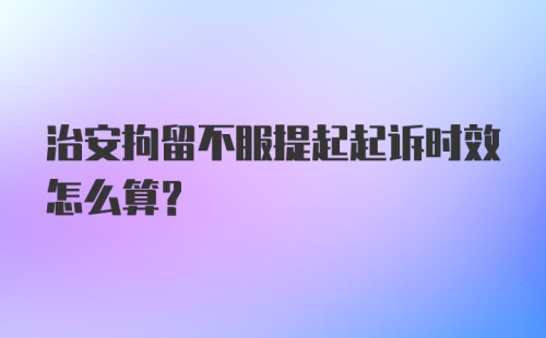 治安拘留不服提起起诉时效怎么算？