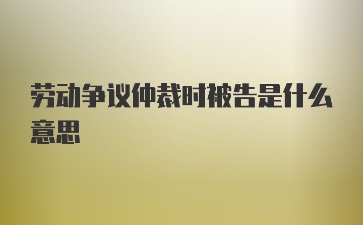 劳动争议仲裁时被告是什么意思