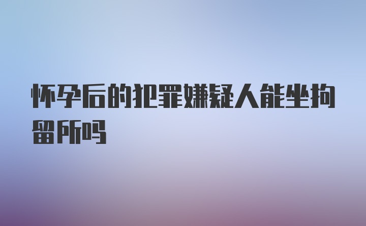 怀孕后的犯罪嫌疑人能坐拘留所吗