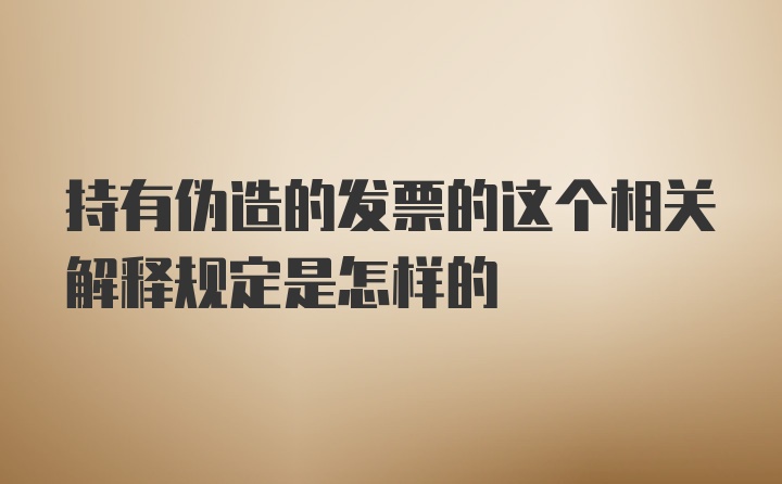 持有伪造的发票的这个相关解释规定是怎样的