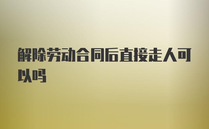 解除劳动合同后直接走人可以吗