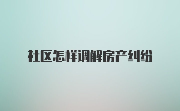 社区怎样调解房产纠纷