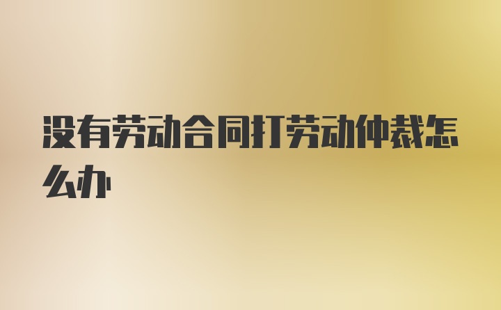 没有劳动合同打劳动仲裁怎么办