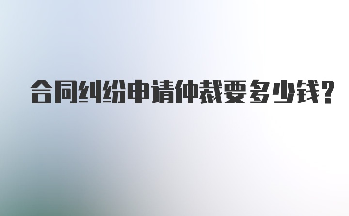 合同纠纷申请仲裁要多少钱？