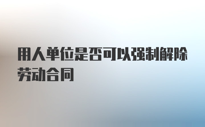 用人单位是否可以强制解除劳动合同