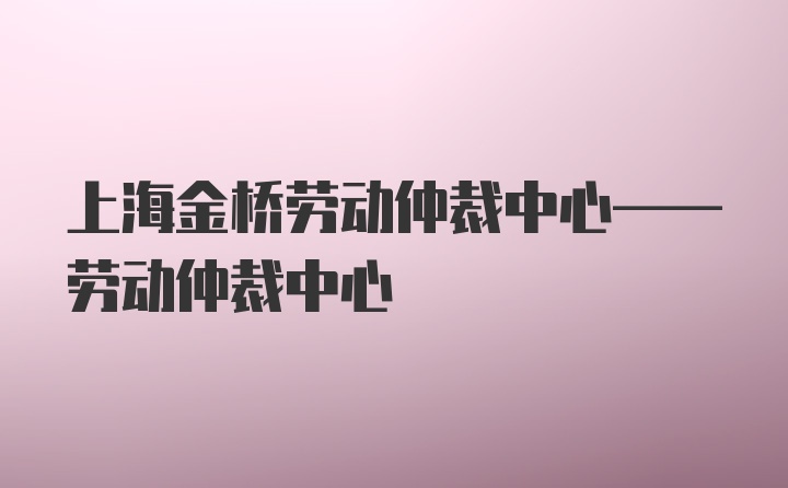 上海金桥劳动仲裁中心——劳动仲裁中心