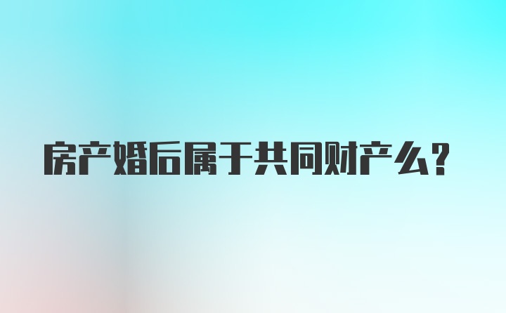 房产婚后属于共同财产么？