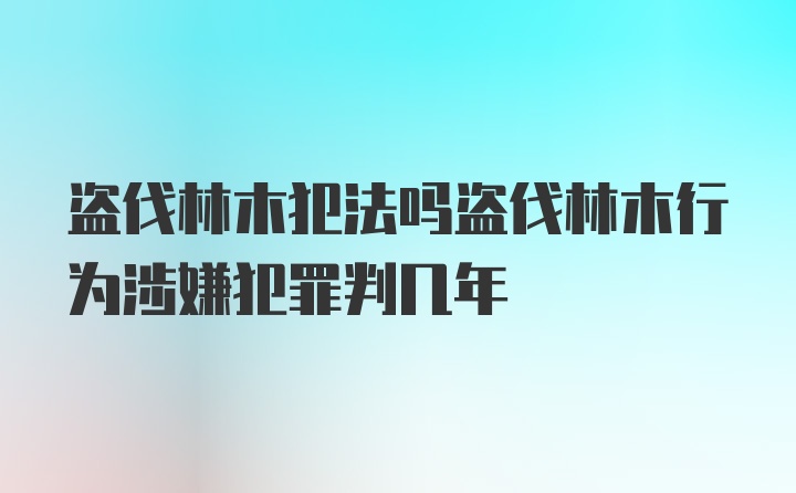 盗伐林木犯法吗盗伐林木行为涉嫌犯罪判几年