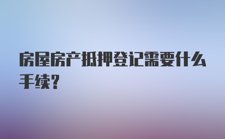 房屋房产抵押登记需要什么手续？