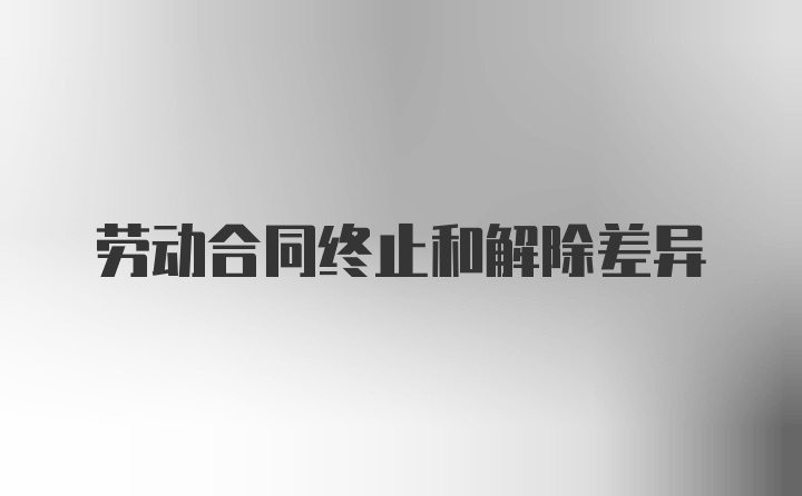 劳动合同终止和解除差异