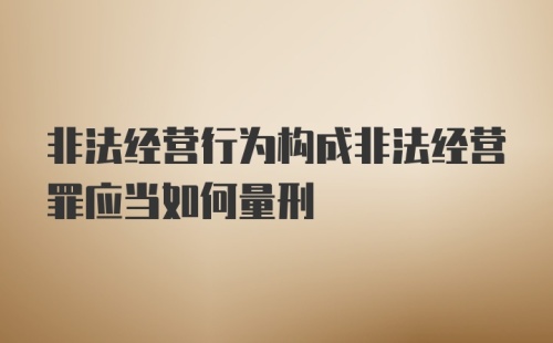 非法经营行为构成非法经营罪应当如何量刑