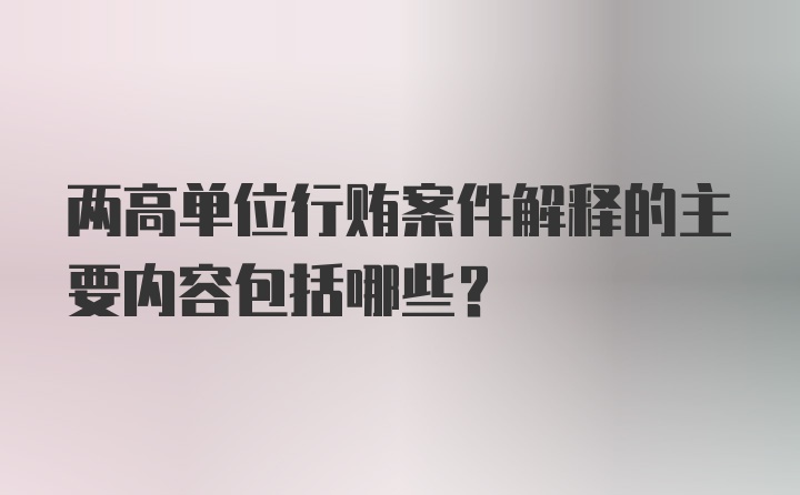 两高单位行贿案件解释的主要内容包括哪些？