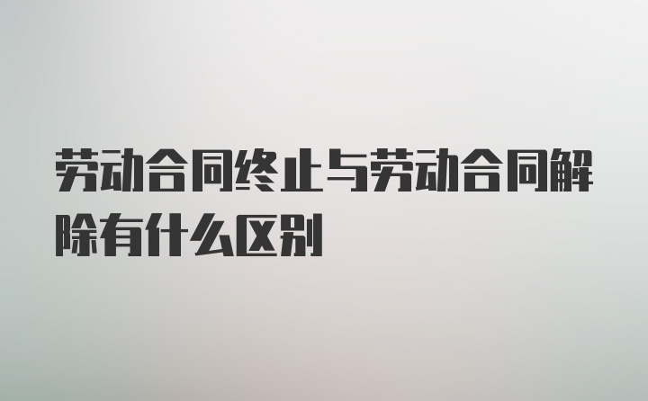 劳动合同终止与劳动合同解除有什么区别