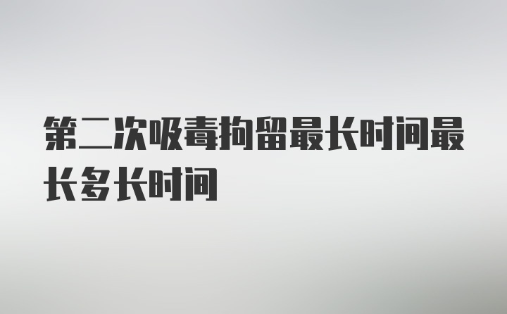 第二次吸毒拘留最长时间最长多长时间