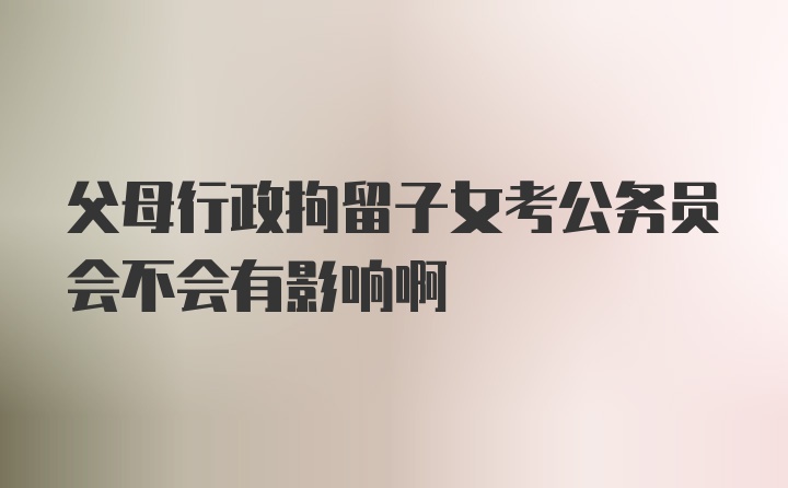 父母行政拘留子女考公务员会不会有影响啊