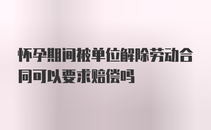 怀孕期间被单位解除劳动合同可以要求赔偿吗