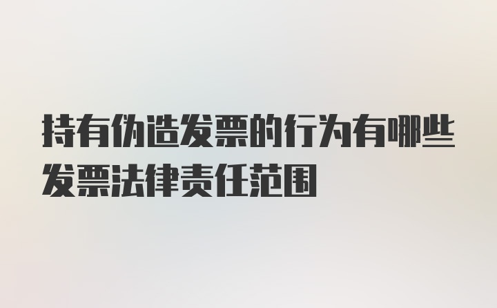 持有伪造发票的行为有哪些发票法律责任范围