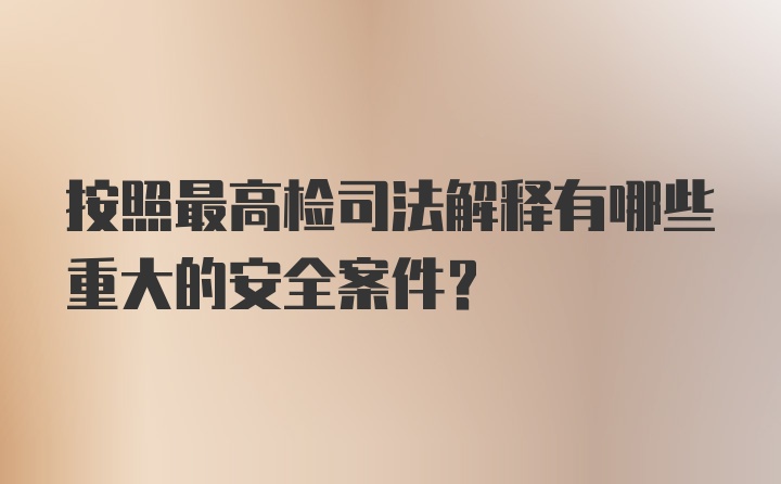 按照最高检司法解释有哪些重大的安全案件？