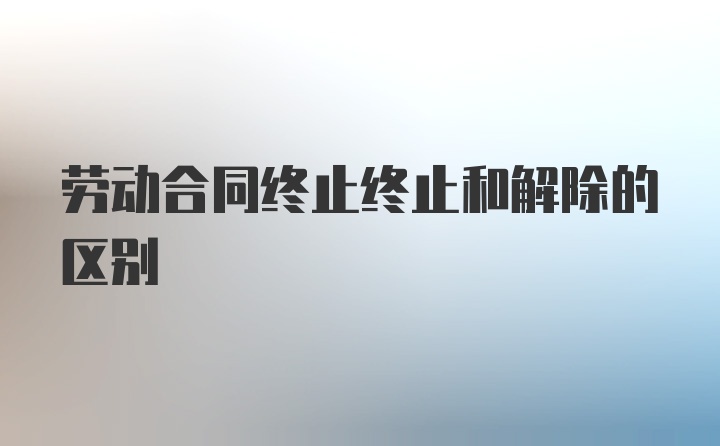 劳动合同终止终止和解除的区别