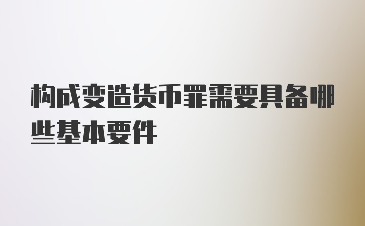 构成变造货币罪需要具备哪些基本要件