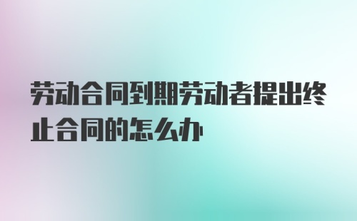 劳动合同到期劳动者提出终止合同的怎么办