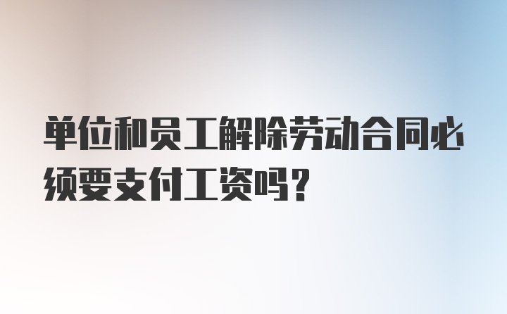 单位和员工解除劳动合同必须要支付工资吗？