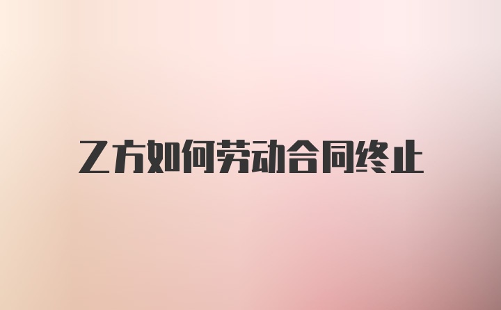 乙方如何劳动合同终止